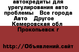 автокредиты для урегулирования авто проблемы - Все города Авто » Другое   . Кемеровская обл.,Прокопьевск г.